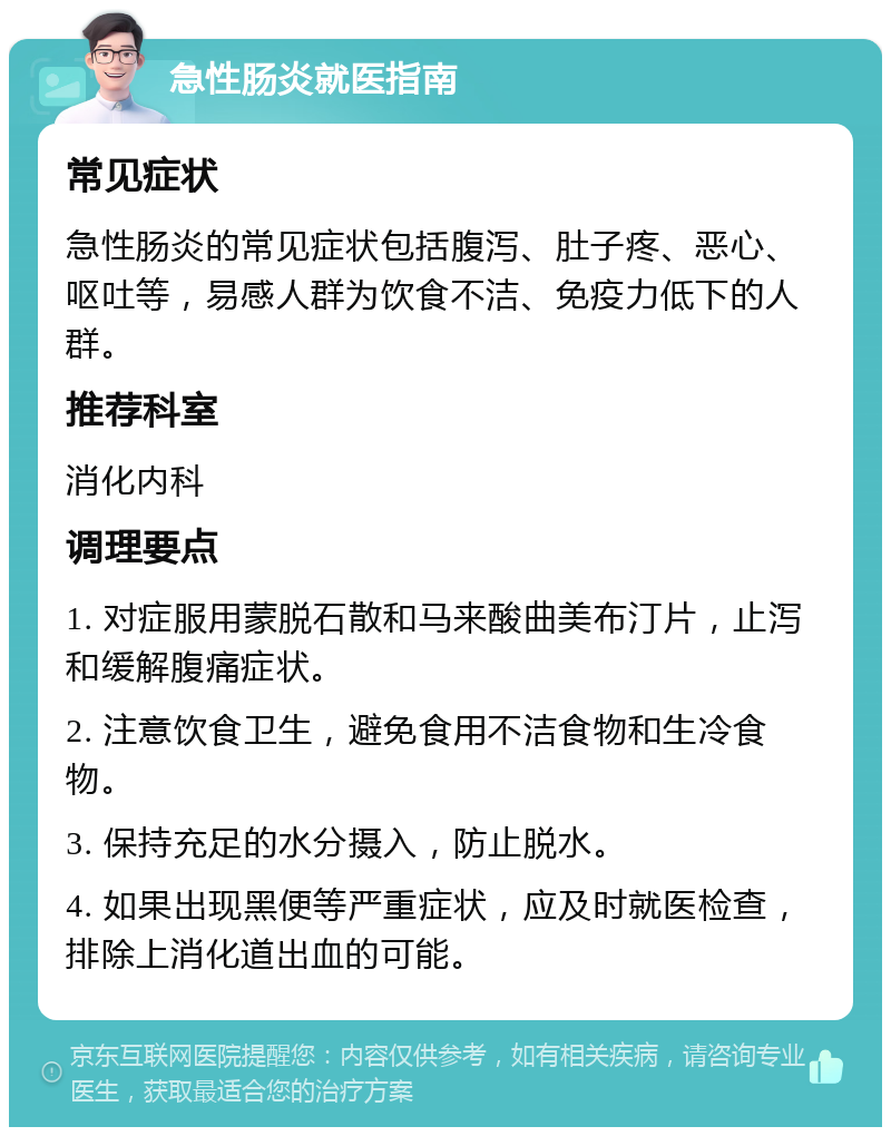 急性肠炎就医指南 常见症状 急性肠炎的常见症状包括腹泻、肚子疼、恶心、呕吐等，易感人群为饮食不洁、免疫力低下的人群。 推荐科室 消化内科 调理要点 1. 对症服用蒙脱石散和马来酸曲美布汀片，止泻和缓解腹痛症状。 2. 注意饮食卫生，避免食用不洁食物和生冷食物。 3. 保持充足的水分摄入，防止脱水。 4. 如果出现黑便等严重症状，应及时就医检查，排除上消化道出血的可能。