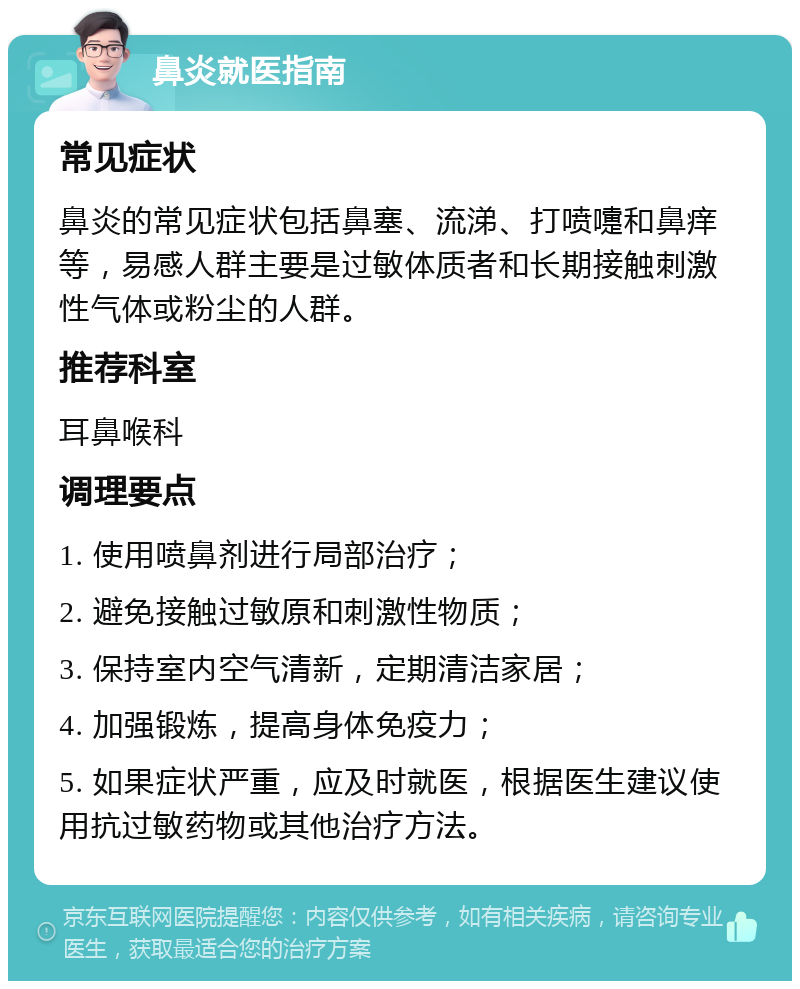 鼻炎就医指南 常见症状 鼻炎的常见症状包括鼻塞、流涕、打喷嚏和鼻痒等，易感人群主要是过敏体质者和长期接触刺激性气体或粉尘的人群。 推荐科室 耳鼻喉科 调理要点 1. 使用喷鼻剂进行局部治疗； 2. 避免接触过敏原和刺激性物质； 3. 保持室内空气清新，定期清洁家居； 4. 加强锻炼，提高身体免疫力； 5. 如果症状严重，应及时就医，根据医生建议使用抗过敏药物或其他治疗方法。