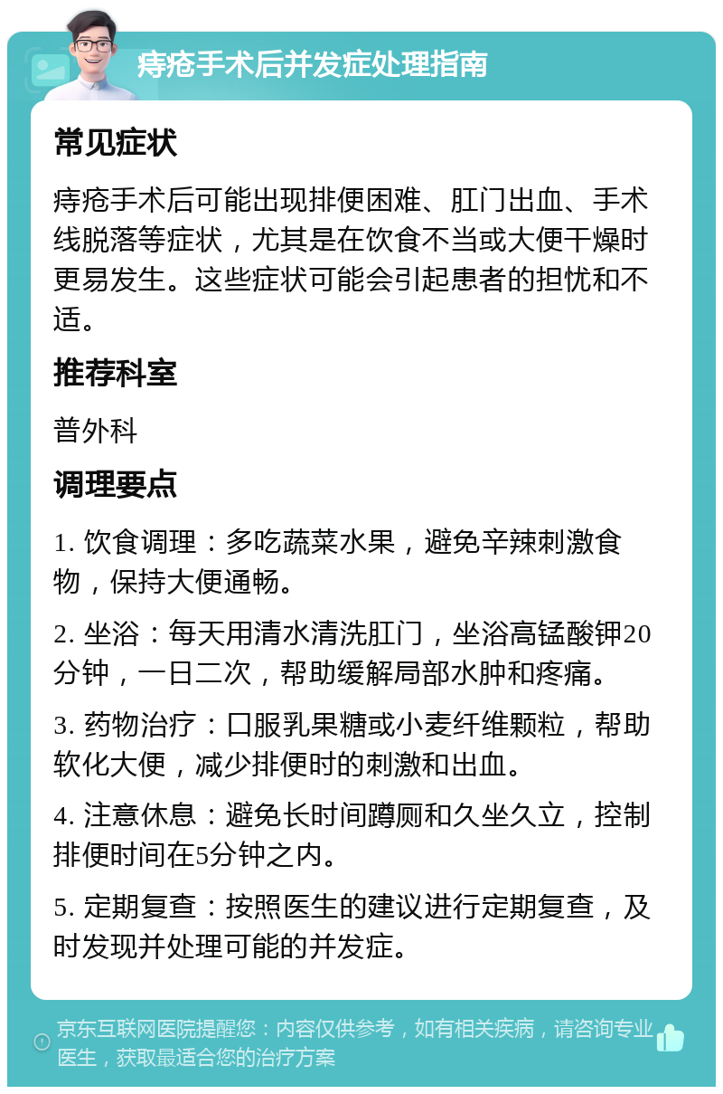 痔疮手术后并发症处理指南 常见症状 痔疮手术后可能出现排便困难、肛门出血、手术线脱落等症状，尤其是在饮食不当或大便干燥时更易发生。这些症状可能会引起患者的担忧和不适。 推荐科室 普外科 调理要点 1. 饮食调理：多吃蔬菜水果，避免辛辣刺激食物，保持大便通畅。 2. 坐浴：每天用清水清洗肛门，坐浴高锰酸钾20分钟，一日二次，帮助缓解局部水肿和疼痛。 3. 药物治疗：口服乳果糖或小麦纤维颗粒，帮助软化大便，减少排便时的刺激和出血。 4. 注意休息：避免长时间蹲厕和久坐久立，控制排便时间在5分钟之内。 5. 定期复查：按照医生的建议进行定期复查，及时发现并处理可能的并发症。