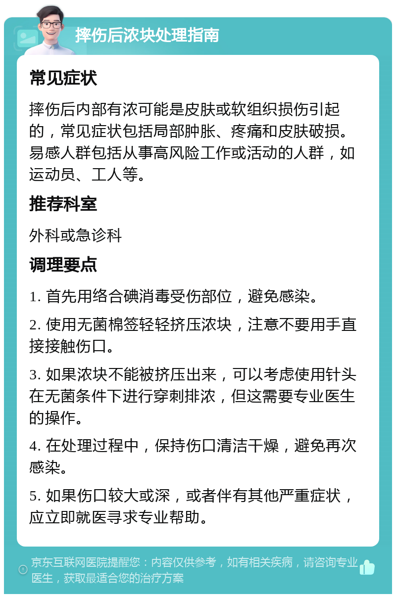 摔伤后浓块处理指南 常见症状 摔伤后内部有浓可能是皮肤或软组织损伤引起的，常见症状包括局部肿胀、疼痛和皮肤破损。易感人群包括从事高风险工作或活动的人群，如运动员、工人等。 推荐科室 外科或急诊科 调理要点 1. 首先用络合碘消毒受伤部位，避免感染。 2. 使用无菌棉签轻轻挤压浓块，注意不要用手直接接触伤口。 3. 如果浓块不能被挤压出来，可以考虑使用针头在无菌条件下进行穿刺排浓，但这需要专业医生的操作。 4. 在处理过程中，保持伤口清洁干燥，避免再次感染。 5. 如果伤口较大或深，或者伴有其他严重症状，应立即就医寻求专业帮助。