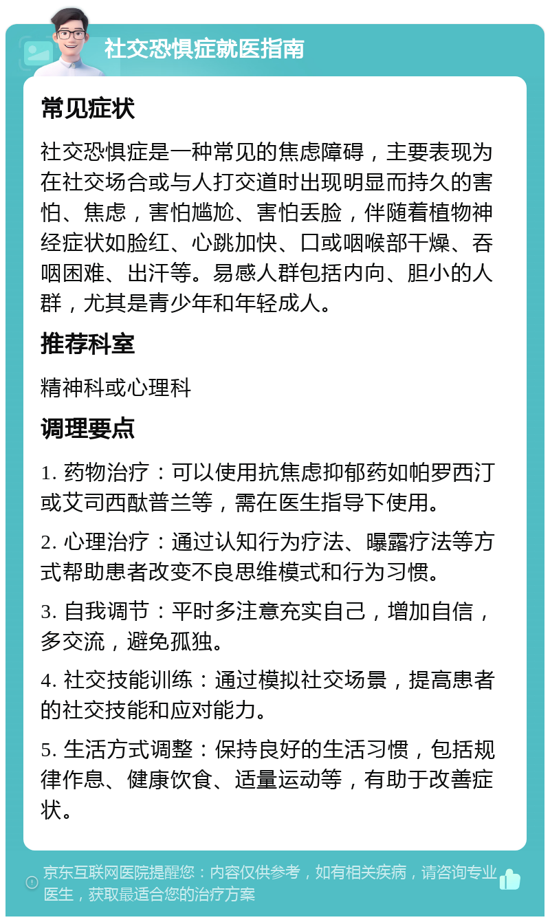 社交恐惧症就医指南 常见症状 社交恐惧症是一种常见的焦虑障碍，主要表现为在社交场合或与人打交道时出现明显而持久的害怕、焦虑，害怕尴尬、害怕丢脸，伴随着植物神经症状如脸红、心跳加快、口或咽喉部干燥、吞咽困难、出汗等。易感人群包括内向、胆小的人群，尤其是青少年和年轻成人。 推荐科室 精神科或心理科 调理要点 1. 药物治疗：可以使用抗焦虑抑郁药如帕罗西汀或艾司西酞普兰等，需在医生指导下使用。 2. 心理治疗：通过认知行为疗法、曝露疗法等方式帮助患者改变不良思维模式和行为习惯。 3. 自我调节：平时多注意充实自己，增加自信，多交流，避免孤独。 4. 社交技能训练：通过模拟社交场景，提高患者的社交技能和应对能力。 5. 生活方式调整：保持良好的生活习惯，包括规律作息、健康饮食、适量运动等，有助于改善症状。