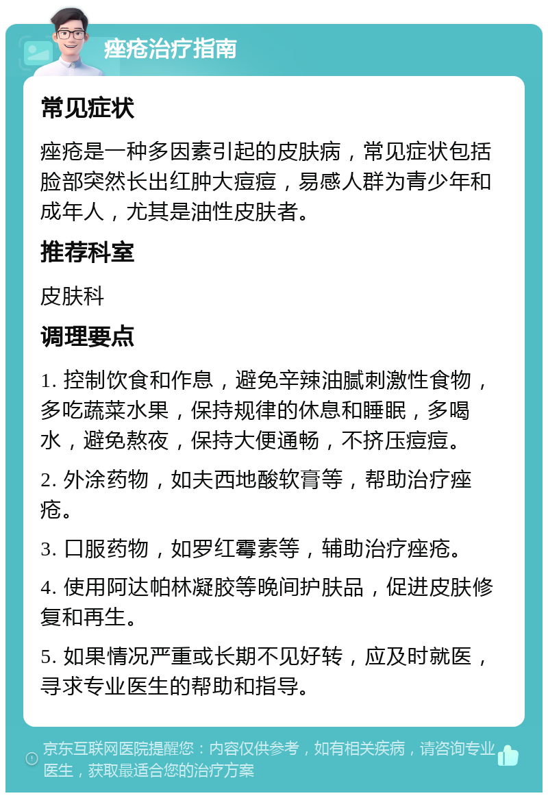 痤疮治疗指南 常见症状 痤疮是一种多因素引起的皮肤病，常见症状包括脸部突然长出红肿大痘痘，易感人群为青少年和成年人，尤其是油性皮肤者。 推荐科室 皮肤科 调理要点 1. 控制饮食和作息，避免辛辣油腻刺激性食物，多吃蔬菜水果，保持规律的休息和睡眠，多喝水，避免熬夜，保持大便通畅，不挤压痘痘。 2. 外涂药物，如夫西地酸软膏等，帮助治疗痤疮。 3. 口服药物，如罗红霉素等，辅助治疗痤疮。 4. 使用阿达帕林凝胶等晚间护肤品，促进皮肤修复和再生。 5. 如果情况严重或长期不见好转，应及时就医，寻求专业医生的帮助和指导。