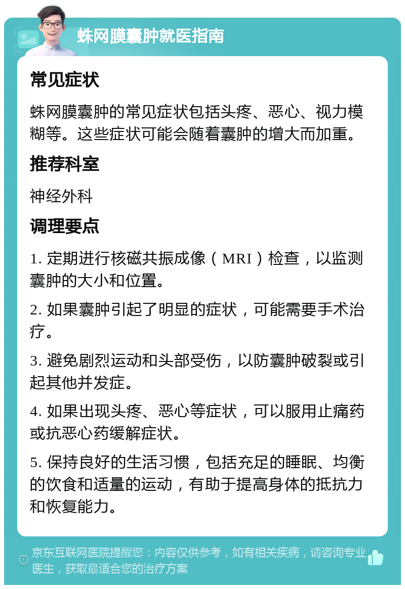 蛛网膜囊肿就医指南 常见症状 蛛网膜囊肿的常见症状包括头疼、恶心、视力模糊等。这些症状可能会随着囊肿的增大而加重。 推荐科室 神经外科 调理要点 1. 定期进行核磁共振成像（MRI）检查，以监测囊肿的大小和位置。 2. 如果囊肿引起了明显的症状，可能需要手术治疗。 3. 避免剧烈运动和头部受伤，以防囊肿破裂或引起其他并发症。 4. 如果出现头疼、恶心等症状，可以服用止痛药或抗恶心药缓解症状。 5. 保持良好的生活习惯，包括充足的睡眠、均衡的饮食和适量的运动，有助于提高身体的抵抗力和恢复能力。