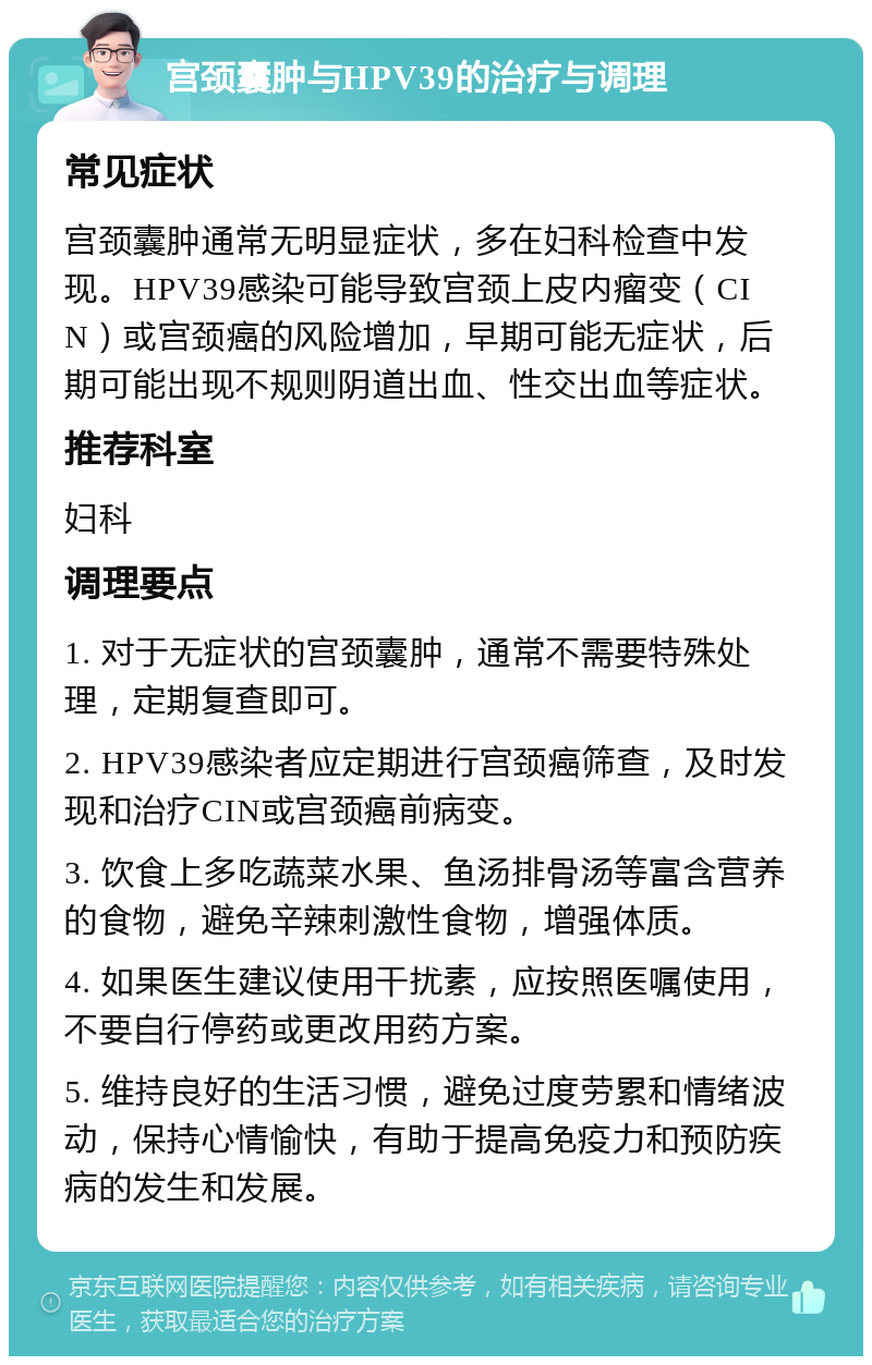 宫颈囊肿与HPV39的治疗与调理 常见症状 宫颈囊肿通常无明显症状，多在妇科检查中发现。HPV39感染可能导致宫颈上皮内瘤变（CIN）或宫颈癌的风险增加，早期可能无症状，后期可能出现不规则阴道出血、性交出血等症状。 推荐科室 妇科 调理要点 1. 对于无症状的宫颈囊肿，通常不需要特殊处理，定期复查即可。 2. HPV39感染者应定期进行宫颈癌筛查，及时发现和治疗CIN或宫颈癌前病变。 3. 饮食上多吃蔬菜水果、鱼汤排骨汤等富含营养的食物，避免辛辣刺激性食物，增强体质。 4. 如果医生建议使用干扰素，应按照医嘱使用，不要自行停药或更改用药方案。 5. 维持良好的生活习惯，避免过度劳累和情绪波动，保持心情愉快，有助于提高免疫力和预防疾病的发生和发展。