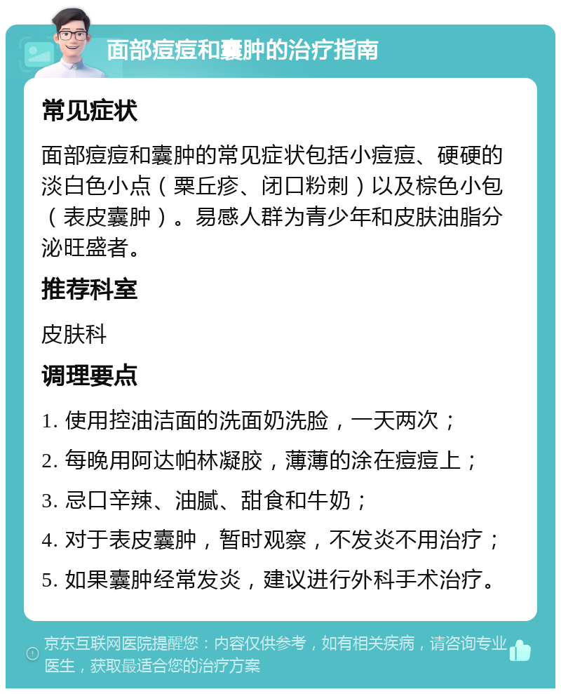 面部痘痘和囊肿的治疗指南 常见症状 面部痘痘和囊肿的常见症状包括小痘痘、硬硬的淡白色小点（粟丘疹、闭口粉刺）以及棕色小包（表皮囊肿）。易感人群为青少年和皮肤油脂分泌旺盛者。 推荐科室 皮肤科 调理要点 1. 使用控油洁面的洗面奶洗脸，一天两次； 2. 每晚用阿达帕林凝胶，薄薄的涂在痘痘上； 3. 忌口辛辣、油腻、甜食和牛奶； 4. 对于表皮囊肿，暂时观察，不发炎不用治疗； 5. 如果囊肿经常发炎，建议进行外科手术治疗。