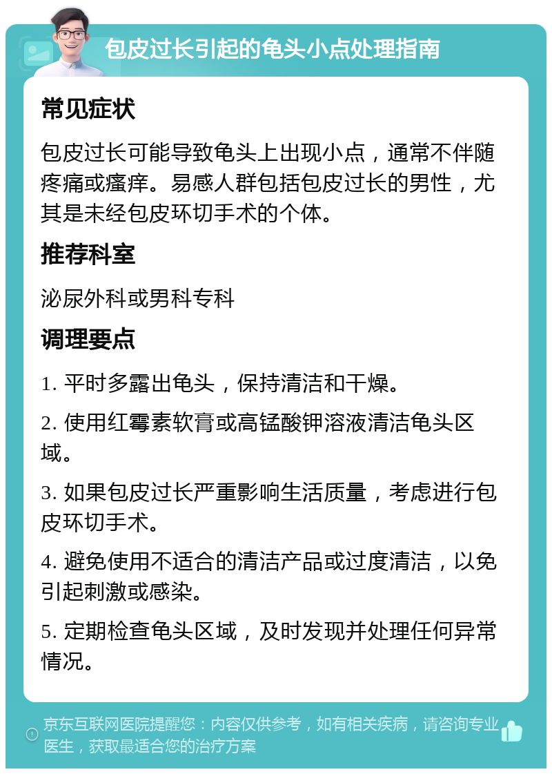 包皮过长引起的龟头小点处理指南 常见症状 包皮过长可能导致龟头上出现小点，通常不伴随疼痛或瘙痒。易感人群包括包皮过长的男性，尤其是未经包皮环切手术的个体。 推荐科室 泌尿外科或男科专科 调理要点 1. 平时多露出龟头，保持清洁和干燥。 2. 使用红霉素软膏或高锰酸钾溶液清洁龟头区域。 3. 如果包皮过长严重影响生活质量，考虑进行包皮环切手术。 4. 避免使用不适合的清洁产品或过度清洁，以免引起刺激或感染。 5. 定期检查龟头区域，及时发现并处理任何异常情况。