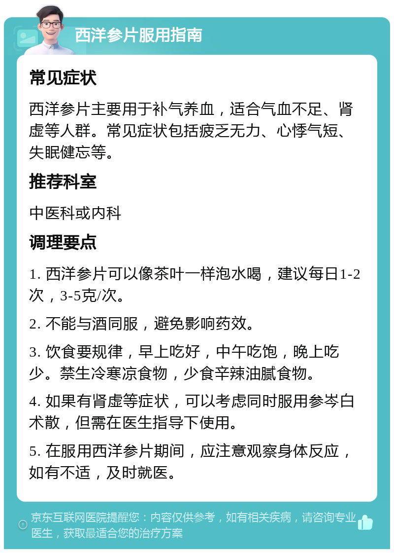 西洋参片服用指南 常见症状 西洋参片主要用于补气养血，适合气血不足、肾虚等人群。常见症状包括疲乏无力、心悸气短、失眠健忘等。 推荐科室 中医科或内科 调理要点 1. 西洋参片可以像茶叶一样泡水喝，建议每日1-2次，3-5克/次。 2. 不能与酒同服，避免影响药效。 3. 饮食要规律，早上吃好，中午吃饱，晚上吃少。禁生冷寒凉食物，少食辛辣油腻食物。 4. 如果有肾虚等症状，可以考虑同时服用参岑白术散，但需在医生指导下使用。 5. 在服用西洋参片期间，应注意观察身体反应，如有不适，及时就医。