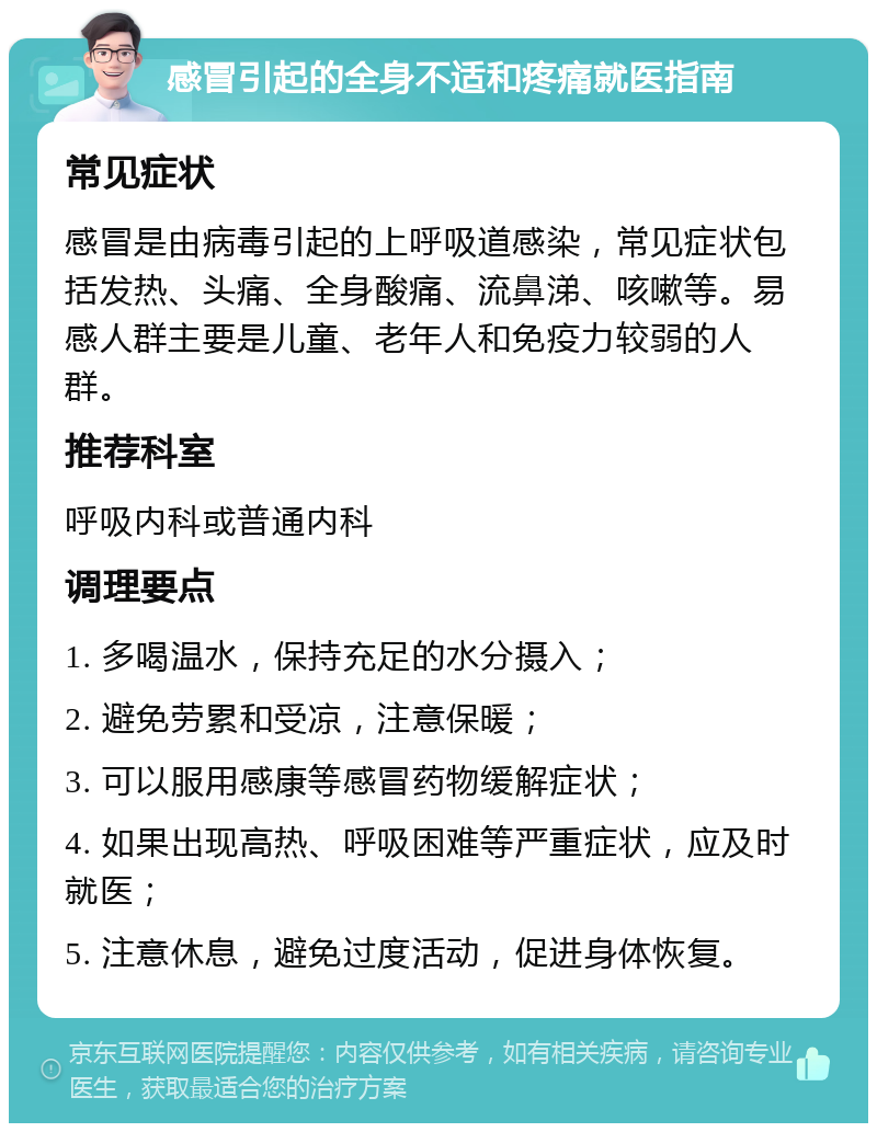 感冒引起的全身不适和疼痛就医指南 常见症状 感冒是由病毒引起的上呼吸道感染，常见症状包括发热、头痛、全身酸痛、流鼻涕、咳嗽等。易感人群主要是儿童、老年人和免疫力较弱的人群。 推荐科室 呼吸内科或普通内科 调理要点 1. 多喝温水，保持充足的水分摄入； 2. 避免劳累和受凉，注意保暖； 3. 可以服用感康等感冒药物缓解症状； 4. 如果出现高热、呼吸困难等严重症状，应及时就医； 5. 注意休息，避免过度活动，促进身体恢复。