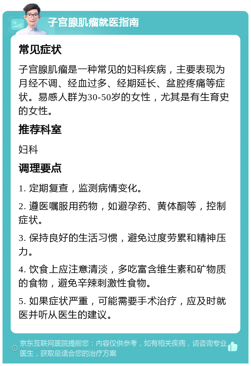 子宫腺肌瘤就医指南 常见症状 子宫腺肌瘤是一种常见的妇科疾病，主要表现为月经不调、经血过多、经期延长、盆腔疼痛等症状。易感人群为30-50岁的女性，尤其是有生育史的女性。 推荐科室 妇科 调理要点 1. 定期复查，监测病情变化。 2. 遵医嘱服用药物，如避孕药、黄体酮等，控制症状。 3. 保持良好的生活习惯，避免过度劳累和精神压力。 4. 饮食上应注意清淡，多吃富含维生素和矿物质的食物，避免辛辣刺激性食物。 5. 如果症状严重，可能需要手术治疗，应及时就医并听从医生的建议。