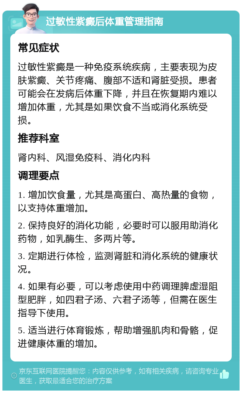 过敏性紫癜后体重管理指南 常见症状 过敏性紫癜是一种免疫系统疾病，主要表现为皮肤紫癜、关节疼痛、腹部不适和肾脏受损。患者可能会在发病后体重下降，并且在恢复期内难以增加体重，尤其是如果饮食不当或消化系统受损。 推荐科室 肾内科、风湿免疫科、消化内科 调理要点 1. 增加饮食量，尤其是高蛋白、高热量的食物，以支持体重增加。 2. 保持良好的消化功能，必要时可以服用助消化药物，如乳酶生、多两片等。 3. 定期进行体检，监测肾脏和消化系统的健康状况。 4. 如果有必要，可以考虑使用中药调理脾虚湿阻型肥胖，如四君子汤、六君子汤等，但需在医生指导下使用。 5. 适当进行体育锻炼，帮助增强肌肉和骨骼，促进健康体重的增加。