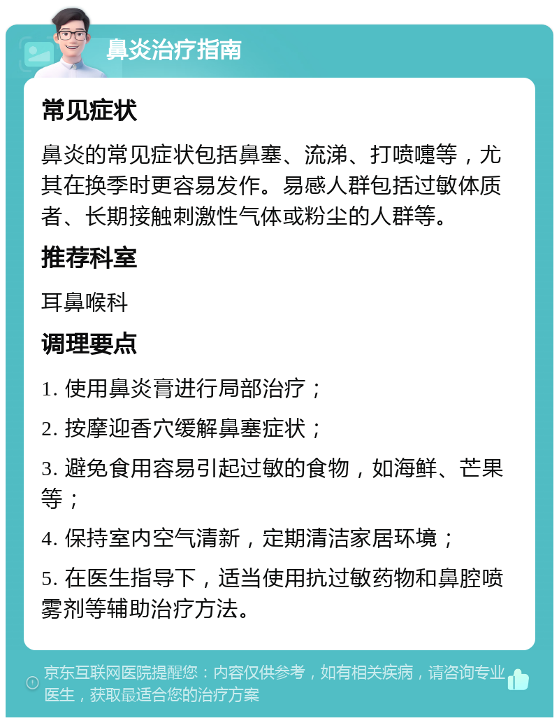 鼻炎治疗指南 常见症状 鼻炎的常见症状包括鼻塞、流涕、打喷嚏等，尤其在换季时更容易发作。易感人群包括过敏体质者、长期接触刺激性气体或粉尘的人群等。 推荐科室 耳鼻喉科 调理要点 1. 使用鼻炎膏进行局部治疗； 2. 按摩迎香穴缓解鼻塞症状； 3. 避免食用容易引起过敏的食物，如海鲜、芒果等； 4. 保持室内空气清新，定期清洁家居环境； 5. 在医生指导下，适当使用抗过敏药物和鼻腔喷雾剂等辅助治疗方法。