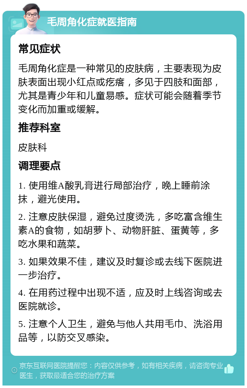 毛周角化症就医指南 常见症状 毛周角化症是一种常见的皮肤病，主要表现为皮肤表面出现小红点或疙瘩，多见于四肢和面部，尤其是青少年和儿童易感。症状可能会随着季节变化而加重或缓解。 推荐科室 皮肤科 调理要点 1. 使用维A酸乳膏进行局部治疗，晚上睡前涂抹，避光使用。 2. 注意皮肤保湿，避免过度烫洗，多吃富含维生素A的食物，如胡萝卜、动物肝脏、蛋黄等，多吃水果和蔬菜。 3. 如果效果不佳，建议及时复诊或去线下医院进一步治疗。 4. 在用药过程中出现不适，应及时上线咨询或去医院就诊。 5. 注意个人卫生，避免与他人共用毛巾、洗浴用品等，以防交叉感染。