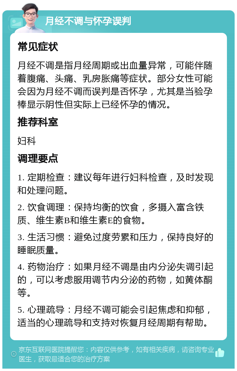 月经不调与怀孕误判 常见症状 月经不调是指月经周期或出血量异常，可能伴随着腹痛、头痛、乳房胀痛等症状。部分女性可能会因为月经不调而误判是否怀孕，尤其是当验孕棒显示阴性但实际上已经怀孕的情况。 推荐科室 妇科 调理要点 1. 定期检查：建议每年进行妇科检查，及时发现和处理问题。 2. 饮食调理：保持均衡的饮食，多摄入富含铁质、维生素B和维生素E的食物。 3. 生活习惯：避免过度劳累和压力，保持良好的睡眠质量。 4. 药物治疗：如果月经不调是由内分泌失调引起的，可以考虑服用调节内分泌的药物，如黄体酮等。 5. 心理疏导：月经不调可能会引起焦虑和抑郁，适当的心理疏导和支持对恢复月经周期有帮助。