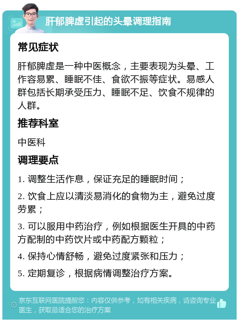 肝郁脾虚引起的头晕调理指南 常见症状 肝郁脾虚是一种中医概念，主要表现为头晕、工作容易累、睡眠不佳、食欲不振等症状。易感人群包括长期承受压力、睡眠不足、饮食不规律的人群。 推荐科室 中医科 调理要点 1. 调整生活作息，保证充足的睡眠时间； 2. 饮食上应以清淡易消化的食物为主，避免过度劳累； 3. 可以服用中药治疗，例如根据医生开具的中药方配制的中药饮片或中药配方颗粒； 4. 保持心情舒畅，避免过度紧张和压力； 5. 定期复诊，根据病情调整治疗方案。