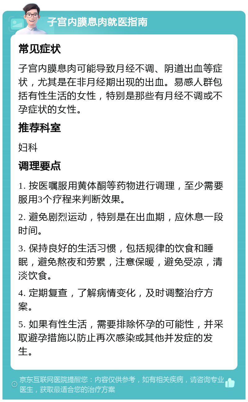 子宫内膜息肉就医指南 常见症状 子宫内膜息肉可能导致月经不调、阴道出血等症状，尤其是在非月经期出现的出血。易感人群包括有性生活的女性，特别是那些有月经不调或不孕症状的女性。 推荐科室 妇科 调理要点 1. 按医嘱服用黄体酮等药物进行调理，至少需要服用3个疗程来判断效果。 2. 避免剧烈运动，特别是在出血期，应休息一段时间。 3. 保持良好的生活习惯，包括规律的饮食和睡眠，避免熬夜和劳累，注意保暖，避免受凉，清淡饮食。 4. 定期复查，了解病情变化，及时调整治疗方案。 5. 如果有性生活，需要排除怀孕的可能性，并采取避孕措施以防止再次感染或其他并发症的发生。