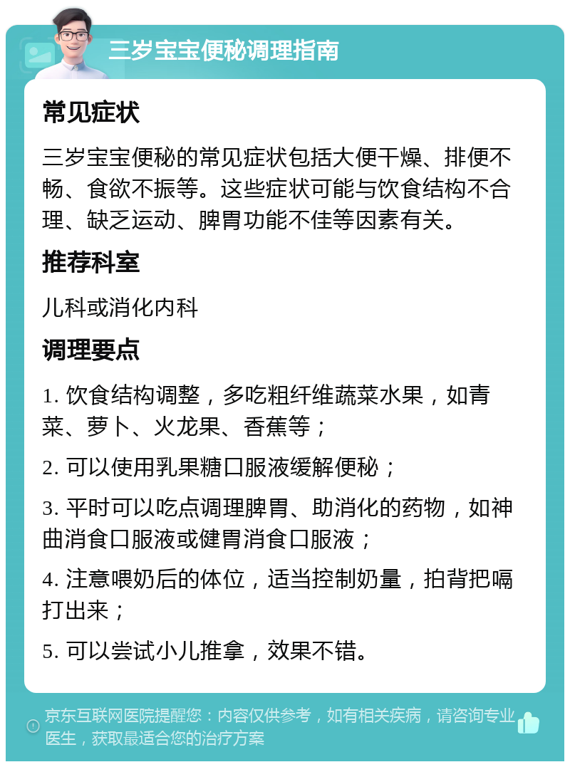 三岁宝宝便秘调理指南 常见症状 三岁宝宝便秘的常见症状包括大便干燥、排便不畅、食欲不振等。这些症状可能与饮食结构不合理、缺乏运动、脾胃功能不佳等因素有关。 推荐科室 儿科或消化内科 调理要点 1. 饮食结构调整，多吃粗纤维蔬菜水果，如青菜、萝卜、火龙果、香蕉等； 2. 可以使用乳果糖口服液缓解便秘； 3. 平时可以吃点调理脾胃、助消化的药物，如神曲消食口服液或健胃消食口服液； 4. 注意喂奶后的体位，适当控制奶量，拍背把嗝打出来； 5. 可以尝试小儿推拿，效果不错。