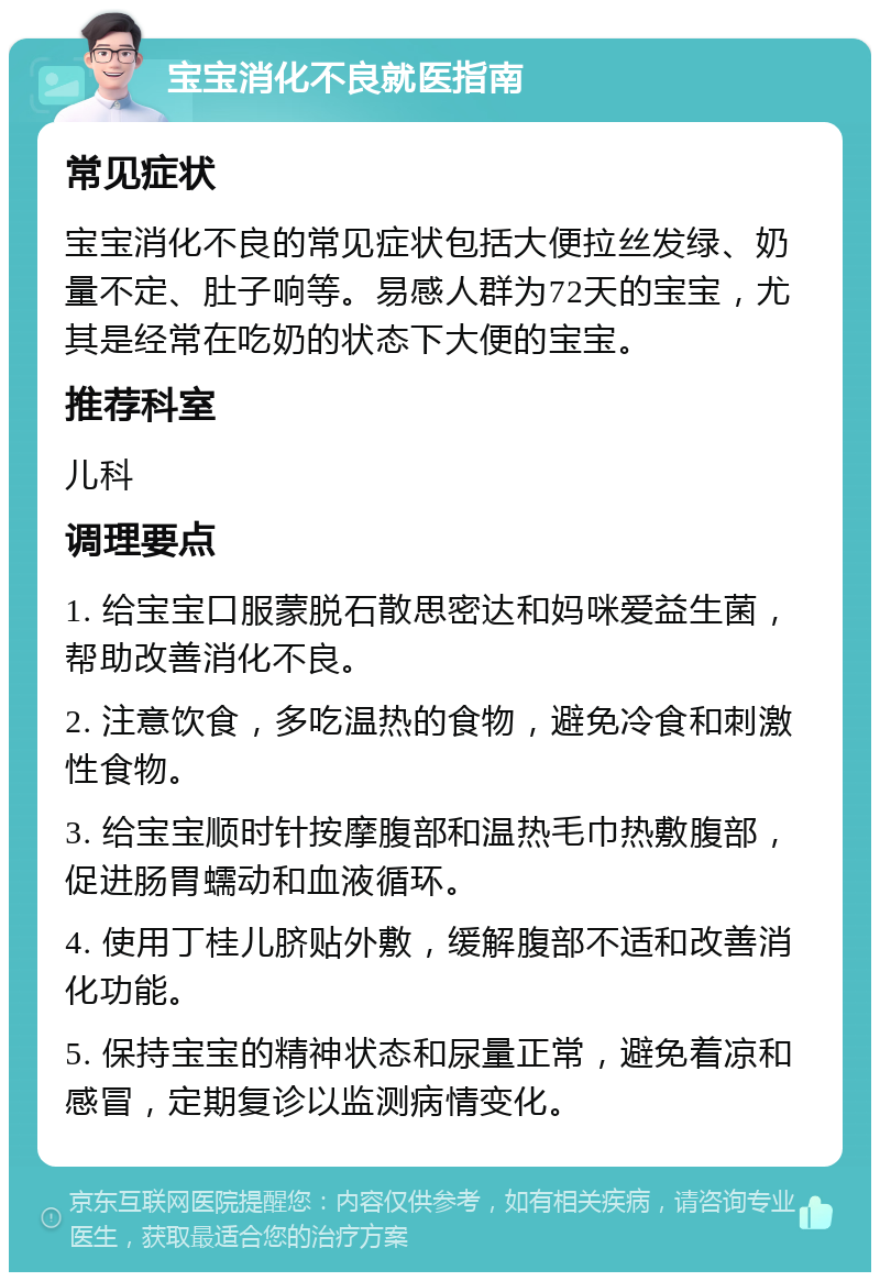 宝宝消化不良就医指南 常见症状 宝宝消化不良的常见症状包括大便拉丝发绿、奶量不定、肚子响等。易感人群为72天的宝宝，尤其是经常在吃奶的状态下大便的宝宝。 推荐科室 儿科 调理要点 1. 给宝宝口服蒙脱石散思密达和妈咪爱益生菌，帮助改善消化不良。 2. 注意饮食，多吃温热的食物，避免冷食和刺激性食物。 3. 给宝宝顺时针按摩腹部和温热毛巾热敷腹部，促进肠胃蠕动和血液循环。 4. 使用丁桂儿脐贴外敷，缓解腹部不适和改善消化功能。 5. 保持宝宝的精神状态和尿量正常，避免着凉和感冒，定期复诊以监测病情变化。