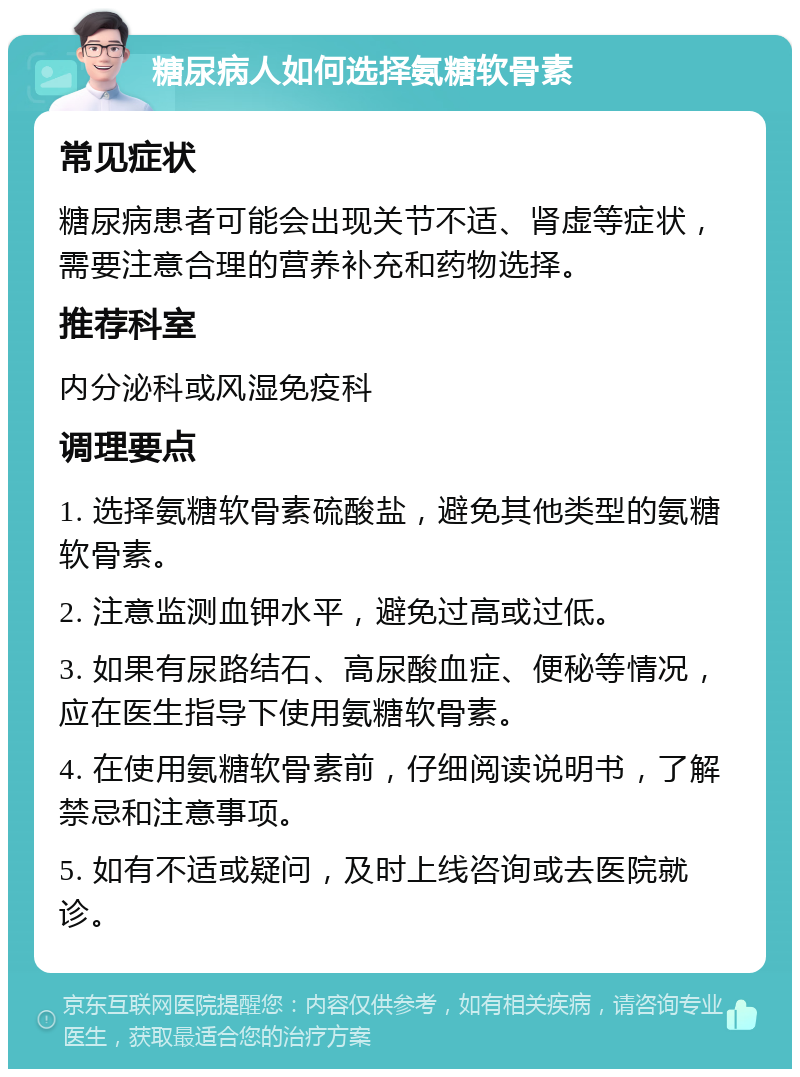 糖尿病人如何选择氨糖软骨素 常见症状 糖尿病患者可能会出现关节不适、肾虚等症状，需要注意合理的营养补充和药物选择。 推荐科室 内分泌科或风湿免疫科 调理要点 1. 选择氨糖软骨素硫酸盐，避免其他类型的氨糖软骨素。 2. 注意监测血钾水平，避免过高或过低。 3. 如果有尿路结石、高尿酸血症、便秘等情况，应在医生指导下使用氨糖软骨素。 4. 在使用氨糖软骨素前，仔细阅读说明书，了解禁忌和注意事项。 5. 如有不适或疑问，及时上线咨询或去医院就诊。