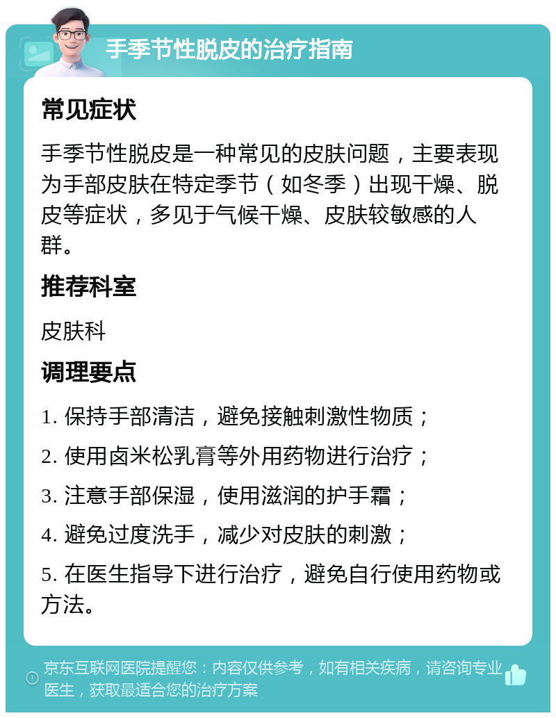 手季节性脱皮的治疗指南 常见症状 手季节性脱皮是一种常见的皮肤问题，主要表现为手部皮肤在特定季节（如冬季）出现干燥、脱皮等症状，多见于气候干燥、皮肤较敏感的人群。 推荐科室 皮肤科 调理要点 1. 保持手部清洁，避免接触刺激性物质； 2. 使用卤米松乳膏等外用药物进行治疗； 3. 注意手部保湿，使用滋润的护手霜； 4. 避免过度洗手，减少对皮肤的刺激； 5. 在医生指导下进行治疗，避免自行使用药物或方法。