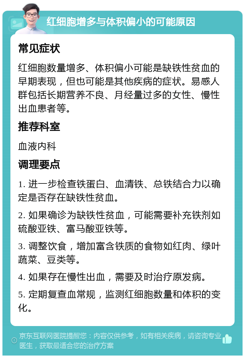 红细胞增多与体积偏小的可能原因 常见症状 红细胞数量增多、体积偏小可能是缺铁性贫血的早期表现，但也可能是其他疾病的症状。易感人群包括长期营养不良、月经量过多的女性、慢性出血患者等。 推荐科室 血液内科 调理要点 1. 进一步检查铁蛋白、血清铁、总铁结合力以确定是否存在缺铁性贫血。 2. 如果确诊为缺铁性贫血，可能需要补充铁剂如硫酸亚铁、富马酸亚铁等。 3. 调整饮食，增加富含铁质的食物如红肉、绿叶蔬菜、豆类等。 4. 如果存在慢性出血，需要及时治疗原发病。 5. 定期复查血常规，监测红细胞数量和体积的变化。