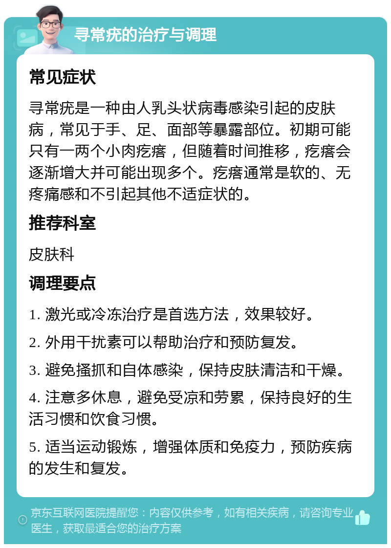 寻常疣的治疗与调理 常见症状 寻常疣是一种由人乳头状病毒感染引起的皮肤病，常见于手、足、面部等暴露部位。初期可能只有一两个小肉疙瘩，但随着时间推移，疙瘩会逐渐增大并可能出现多个。疙瘩通常是软的、无疼痛感和不引起其他不适症状的。 推荐科室 皮肤科 调理要点 1. 激光或冷冻治疗是首选方法，效果较好。 2. 外用干扰素可以帮助治疗和预防复发。 3. 避免搔抓和自体感染，保持皮肤清洁和干燥。 4. 注意多休息，避免受凉和劳累，保持良好的生活习惯和饮食习惯。 5. 适当运动锻炼，增强体质和免疫力，预防疾病的发生和复发。