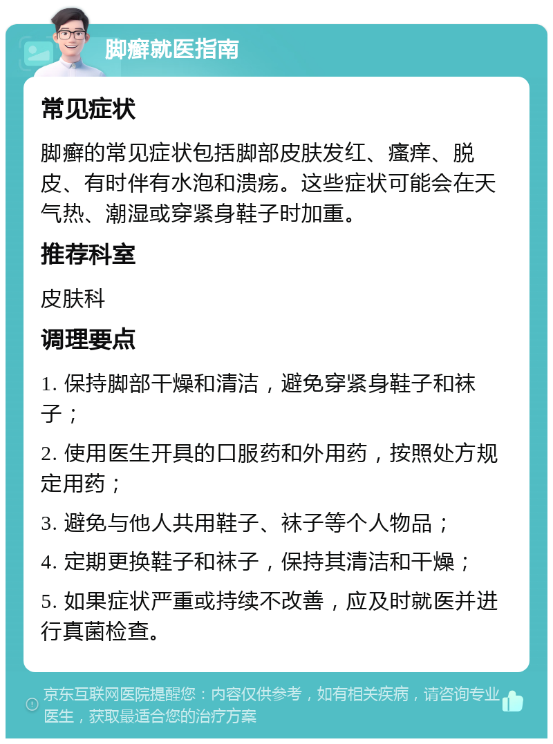 脚癣就医指南 常见症状 脚癣的常见症状包括脚部皮肤发红、瘙痒、脱皮、有时伴有水泡和溃疡。这些症状可能会在天气热、潮湿或穿紧身鞋子时加重。 推荐科室 皮肤科 调理要点 1. 保持脚部干燥和清洁，避免穿紧身鞋子和袜子； 2. 使用医生开具的口服药和外用药，按照处方规定用药； 3. 避免与他人共用鞋子、袜子等个人物品； 4. 定期更换鞋子和袜子，保持其清洁和干燥； 5. 如果症状严重或持续不改善，应及时就医并进行真菌检查。