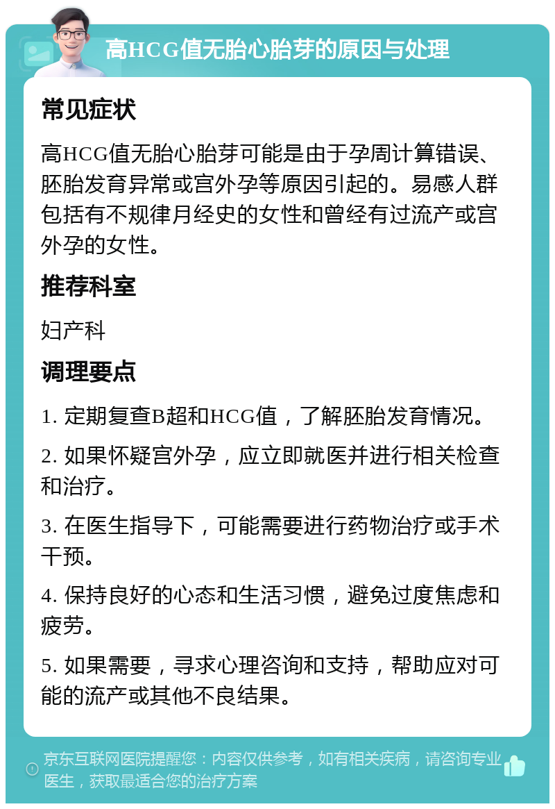 高HCG值无胎心胎芽的原因与处理 常见症状 高HCG值无胎心胎芽可能是由于孕周计算错误、胚胎发育异常或宫外孕等原因引起的。易感人群包括有不规律月经史的女性和曾经有过流产或宫外孕的女性。 推荐科室 妇产科 调理要点 1. 定期复查B超和HCG值，了解胚胎发育情况。 2. 如果怀疑宫外孕，应立即就医并进行相关检查和治疗。 3. 在医生指导下，可能需要进行药物治疗或手术干预。 4. 保持良好的心态和生活习惯，避免过度焦虑和疲劳。 5. 如果需要，寻求心理咨询和支持，帮助应对可能的流产或其他不良结果。