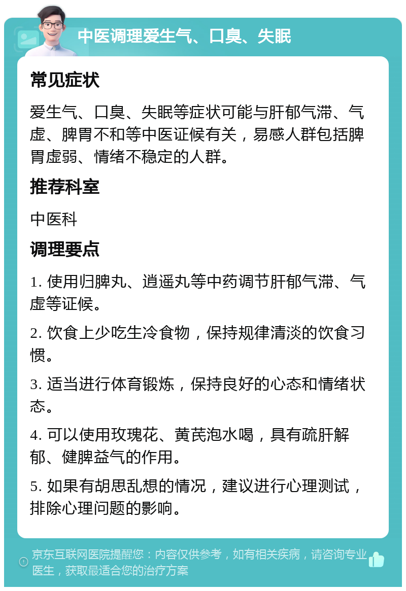 中医调理爱生气、口臭、失眠 常见症状 爱生气、口臭、失眠等症状可能与肝郁气滞、气虚、脾胃不和等中医证候有关，易感人群包括脾胃虚弱、情绪不稳定的人群。 推荐科室 中医科 调理要点 1. 使用归脾丸、逍遥丸等中药调节肝郁气滞、气虚等证候。 2. 饮食上少吃生冷食物，保持规律清淡的饮食习惯。 3. 适当进行体育锻炼，保持良好的心态和情绪状态。 4. 可以使用玫瑰花、黄芪泡水喝，具有疏肝解郁、健脾益气的作用。 5. 如果有胡思乱想的情况，建议进行心理测试，排除心理问题的影响。