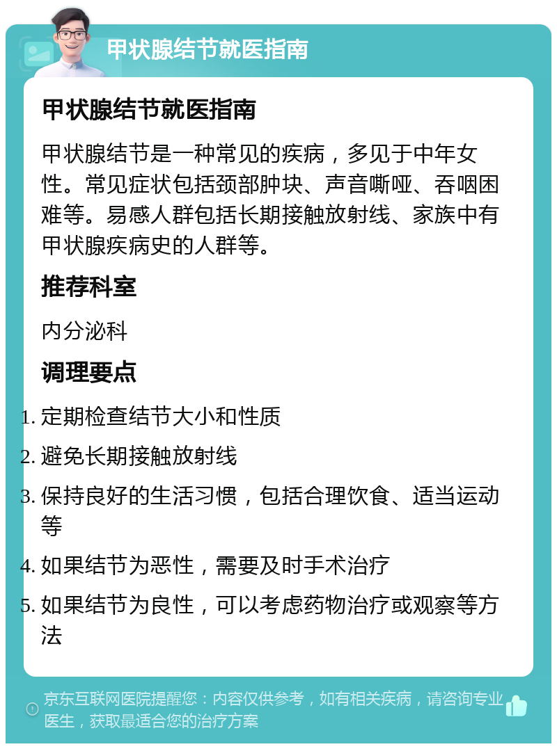 甲状腺结节就医指南 甲状腺结节就医指南 甲状腺结节是一种常见的疾病，多见于中年女性。常见症状包括颈部肿块、声音嘶哑、吞咽困难等。易感人群包括长期接触放射线、家族中有甲状腺疾病史的人群等。 推荐科室 内分泌科 调理要点 定期检查结节大小和性质 避免长期接触放射线 保持良好的生活习惯，包括合理饮食、适当运动等 如果结节为恶性，需要及时手术治疗 如果结节为良性，可以考虑药物治疗或观察等方法