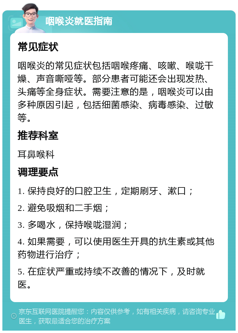 咽喉炎就医指南 常见症状 咽喉炎的常见症状包括咽喉疼痛、咳嗽、喉咙干燥、声音嘶哑等。部分患者可能还会出现发热、头痛等全身症状。需要注意的是，咽喉炎可以由多种原因引起，包括细菌感染、病毒感染、过敏等。 推荐科室 耳鼻喉科 调理要点 1. 保持良好的口腔卫生，定期刷牙、漱口； 2. 避免吸烟和二手烟； 3. 多喝水，保持喉咙湿润； 4. 如果需要，可以使用医生开具的抗生素或其他药物进行治疗； 5. 在症状严重或持续不改善的情况下，及时就医。