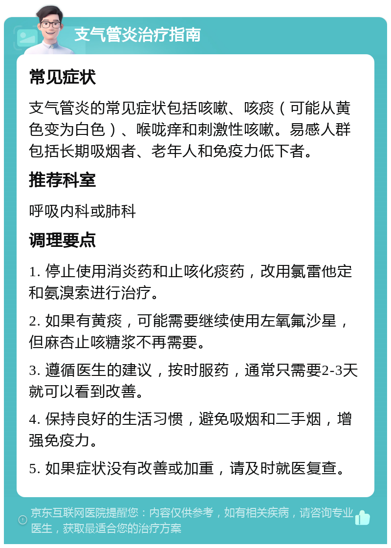 支气管炎治疗指南 常见症状 支气管炎的常见症状包括咳嗽、咳痰（可能从黄色变为白色）、喉咙痒和刺激性咳嗽。易感人群包括长期吸烟者、老年人和免疫力低下者。 推荐科室 呼吸内科或肺科 调理要点 1. 停止使用消炎药和止咳化痰药，改用氯雷他定和氨溴索进行治疗。 2. 如果有黄痰，可能需要继续使用左氧氟沙星，但麻杏止咳糖浆不再需要。 3. 遵循医生的建议，按时服药，通常只需要2-3天就可以看到改善。 4. 保持良好的生活习惯，避免吸烟和二手烟，增强免疫力。 5. 如果症状没有改善或加重，请及时就医复查。