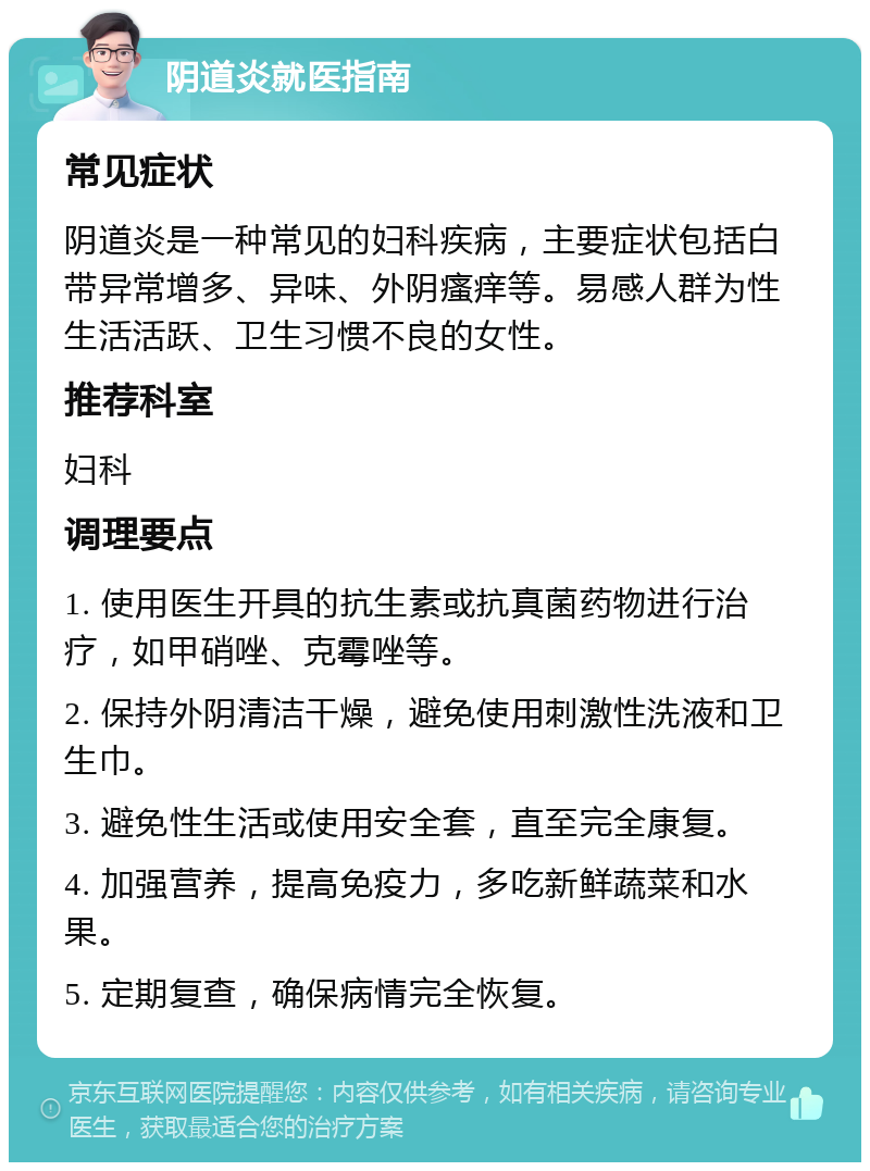 阴道炎就医指南 常见症状 阴道炎是一种常见的妇科疾病，主要症状包括白带异常增多、异味、外阴瘙痒等。易感人群为性生活活跃、卫生习惯不良的女性。 推荐科室 妇科 调理要点 1. 使用医生开具的抗生素或抗真菌药物进行治疗，如甲硝唑、克霉唑等。 2. 保持外阴清洁干燥，避免使用刺激性洗液和卫生巾。 3. 避免性生活或使用安全套，直至完全康复。 4. 加强营养，提高免疫力，多吃新鲜蔬菜和水果。 5. 定期复查，确保病情完全恢复。