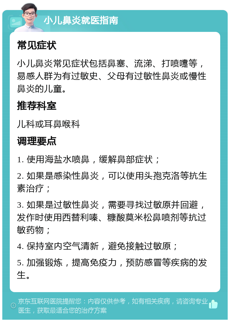 小儿鼻炎就医指南 常见症状 小儿鼻炎常见症状包括鼻塞、流涕、打喷嚏等，易感人群为有过敏史、父母有过敏性鼻炎或慢性鼻炎的儿童。 推荐科室 儿科或耳鼻喉科 调理要点 1. 使用海盐水喷鼻，缓解鼻部症状； 2. 如果是感染性鼻炎，可以使用头孢克洛等抗生素治疗； 3. 如果是过敏性鼻炎，需要寻找过敏原并回避，发作时使用西替利嗪、糠酸莫米松鼻喷剂等抗过敏药物； 4. 保持室内空气清新，避免接触过敏原； 5. 加强锻炼，提高免疫力，预防感冒等疾病的发生。