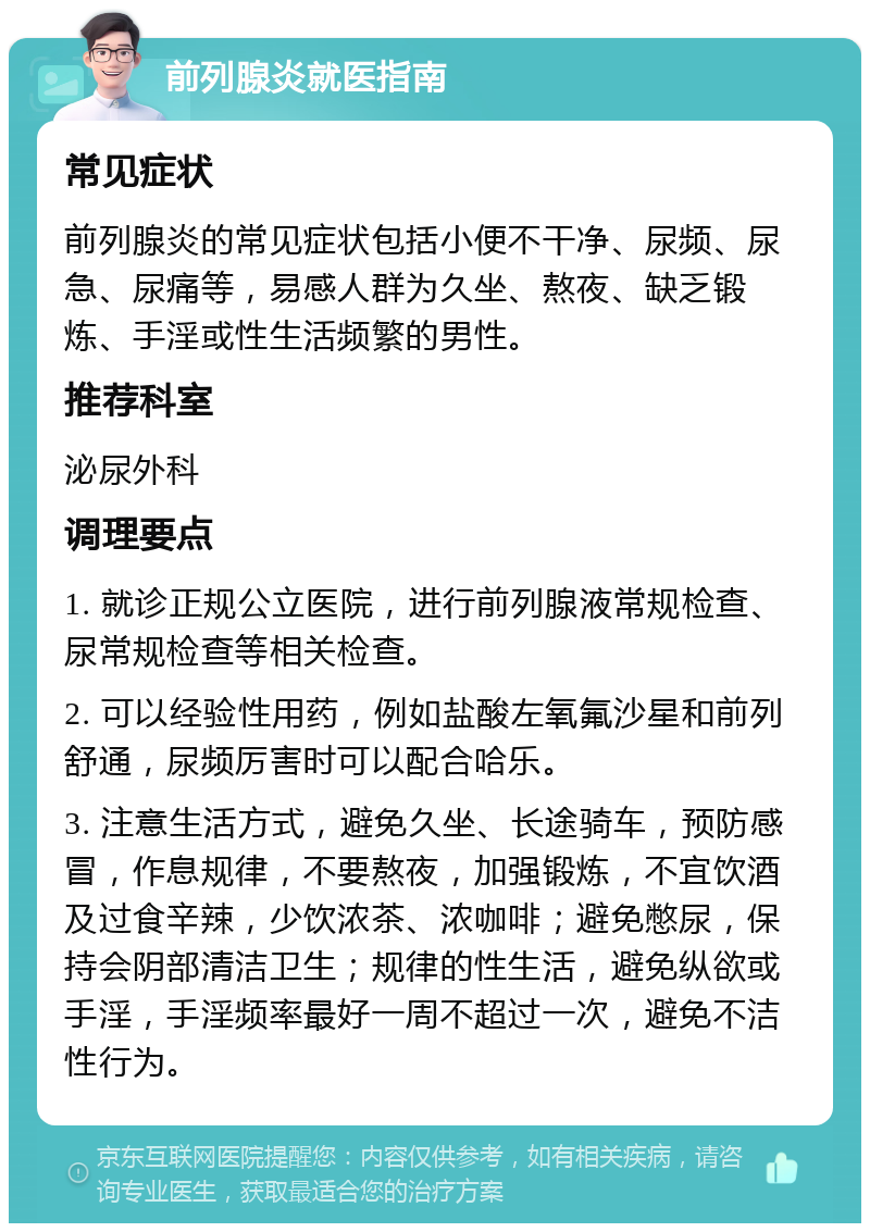 前列腺炎就医指南 常见症状 前列腺炎的常见症状包括小便不干净、尿频、尿急、尿痛等，易感人群为久坐、熬夜、缺乏锻炼、手淫或性生活频繁的男性。 推荐科室 泌尿外科 调理要点 1. 就诊正规公立医院，进行前列腺液常规检查、尿常规检查等相关检查。 2. 可以经验性用药，例如盐酸左氧氟沙星和前列舒通，尿频厉害时可以配合哈乐。 3. 注意生活方式，避免久坐、长途骑车，预防感冒，作息规律，不要熬夜，加强锻炼，不宜饮酒及过食辛辣，少饮浓茶、浓咖啡；避免憋尿，保持会阴部清洁卫生；规律的性生活，避免纵欲或手淫，手淫频率最好一周不超过一次，避免不洁性行为。