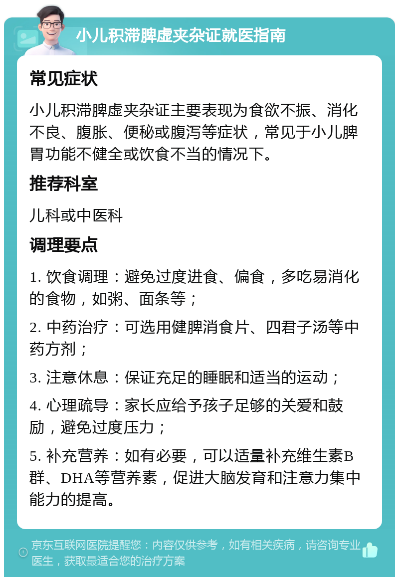 小儿积滞脾虚夹杂证就医指南 常见症状 小儿积滞脾虚夹杂证主要表现为食欲不振、消化不良、腹胀、便秘或腹泻等症状，常见于小儿脾胃功能不健全或饮食不当的情况下。 推荐科室 儿科或中医科 调理要点 1. 饮食调理：避免过度进食、偏食，多吃易消化的食物，如粥、面条等； 2. 中药治疗：可选用健脾消食片、四君子汤等中药方剂； 3. 注意休息：保证充足的睡眠和适当的运动； 4. 心理疏导：家长应给予孩子足够的关爱和鼓励，避免过度压力； 5. 补充营养：如有必要，可以适量补充维生素B群、DHA等营养素，促进大脑发育和注意力集中能力的提高。