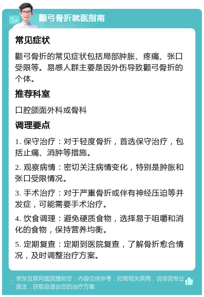 颧弓骨折就医指南 常见症状 颧弓骨折的常见症状包括局部肿胀、疼痛、张口受限等。易感人群主要是因外伤导致颧弓骨折的个体。 推荐科室 口腔颌面外科或骨科 调理要点 1. 保守治疗：对于轻度骨折，首选保守治疗，包括止痛、消肿等措施。 2. 观察病情：密切关注病情变化，特别是肿胀和张口受限情况。 3. 手术治疗：对于严重骨折或伴有神经压迫等并发症，可能需要手术治疗。 4. 饮食调理：避免硬质食物，选择易于咀嚼和消化的食物，保持营养均衡。 5. 定期复查：定期到医院复查，了解骨折愈合情况，及时调整治疗方案。