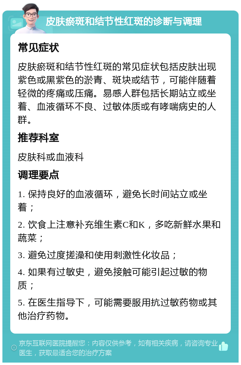 皮肤瘀斑和结节性红斑的诊断与调理 常见症状 皮肤瘀斑和结节性红斑的常见症状包括皮肤出现紫色或黑紫色的淤青、斑块或结节，可能伴随着轻微的疼痛或压痛。易感人群包括长期站立或坐着、血液循环不良、过敏体质或有哮喘病史的人群。 推荐科室 皮肤科或血液科 调理要点 1. 保持良好的血液循环，避免长时间站立或坐着； 2. 饮食上注意补充维生素C和K，多吃新鲜水果和蔬菜； 3. 避免过度搓澡和使用刺激性化妆品； 4. 如果有过敏史，避免接触可能引起过敏的物质； 5. 在医生指导下，可能需要服用抗过敏药物或其他治疗药物。