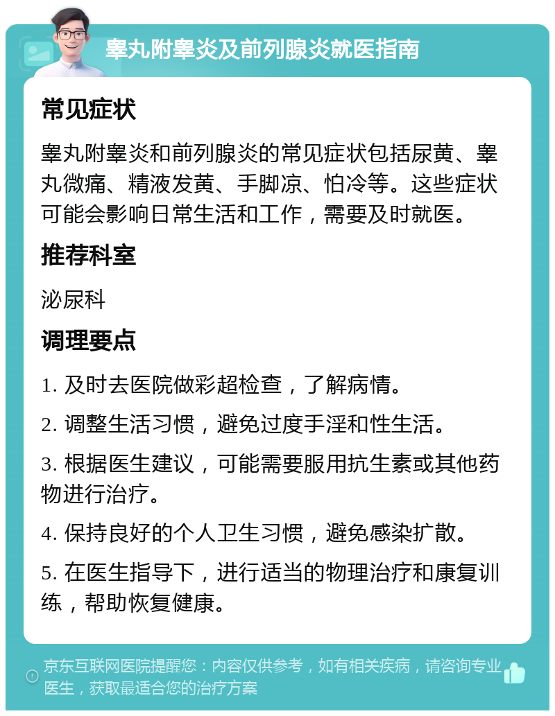 睾丸附睾炎及前列腺炎就医指南 常见症状 睾丸附睾炎和前列腺炎的常见症状包括尿黄、睾丸微痛、精液发黄、手脚凉、怕冷等。这些症状可能会影响日常生活和工作，需要及时就医。 推荐科室 泌尿科 调理要点 1. 及时去医院做彩超检查，了解病情。 2. 调整生活习惯，避免过度手淫和性生活。 3. 根据医生建议，可能需要服用抗生素或其他药物进行治疗。 4. 保持良好的个人卫生习惯，避免感染扩散。 5. 在医生指导下，进行适当的物理治疗和康复训练，帮助恢复健康。