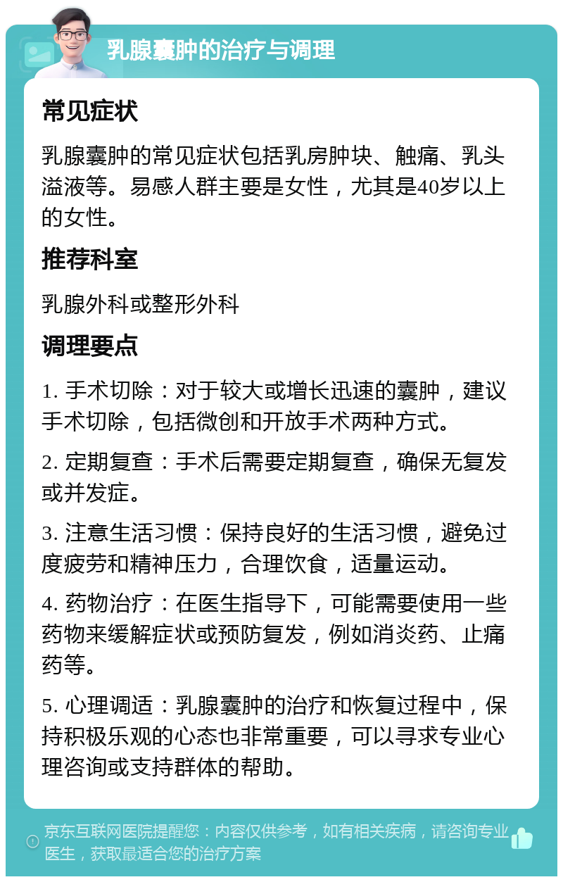 乳腺囊肿的治疗与调理 常见症状 乳腺囊肿的常见症状包括乳房肿块、触痛、乳头溢液等。易感人群主要是女性，尤其是40岁以上的女性。 推荐科室 乳腺外科或整形外科 调理要点 1. 手术切除：对于较大或增长迅速的囊肿，建议手术切除，包括微创和开放手术两种方式。 2. 定期复查：手术后需要定期复查，确保无复发或并发症。 3. 注意生活习惯：保持良好的生活习惯，避免过度疲劳和精神压力，合理饮食，适量运动。 4. 药物治疗：在医生指导下，可能需要使用一些药物来缓解症状或预防复发，例如消炎药、止痛药等。 5. 心理调适：乳腺囊肿的治疗和恢复过程中，保持积极乐观的心态也非常重要，可以寻求专业心理咨询或支持群体的帮助。