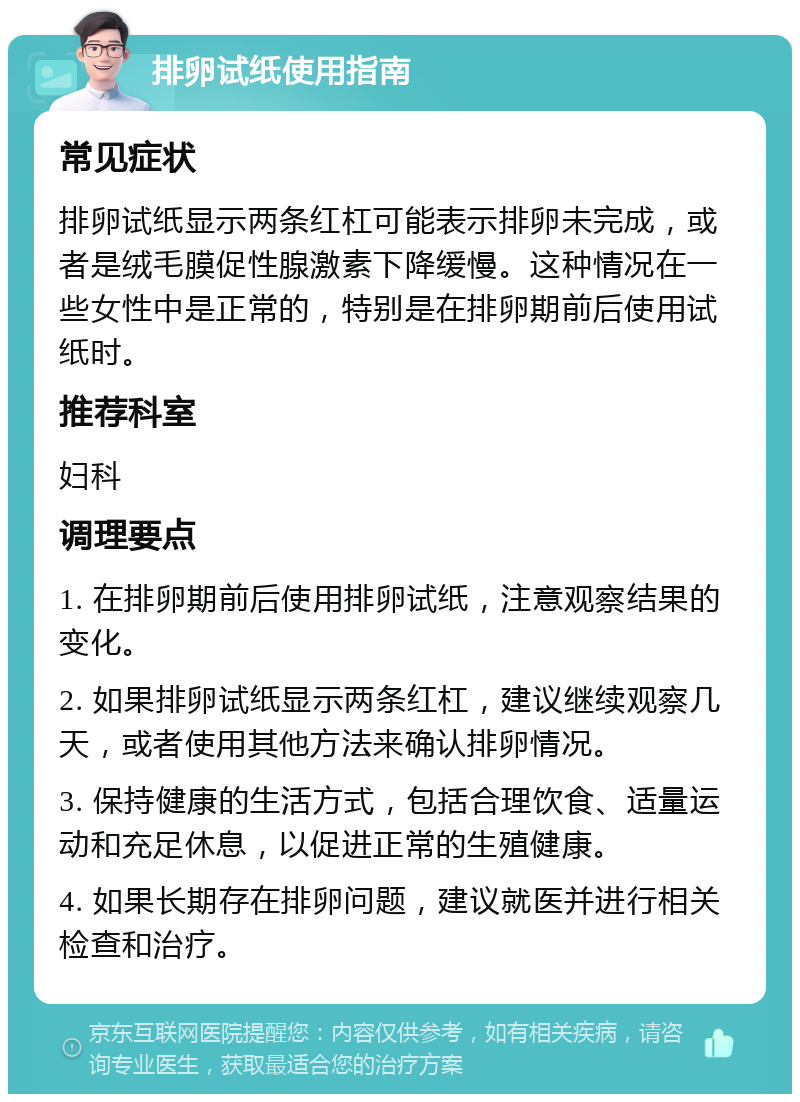 排卵试纸使用指南 常见症状 排卵试纸显示两条红杠可能表示排卵未完成，或者是绒毛膜促性腺激素下降缓慢。这种情况在一些女性中是正常的，特别是在排卵期前后使用试纸时。 推荐科室 妇科 调理要点 1. 在排卵期前后使用排卵试纸，注意观察结果的变化。 2. 如果排卵试纸显示两条红杠，建议继续观察几天，或者使用其他方法来确认排卵情况。 3. 保持健康的生活方式，包括合理饮食、适量运动和充足休息，以促进正常的生殖健康。 4. 如果长期存在排卵问题，建议就医并进行相关检查和治疗。