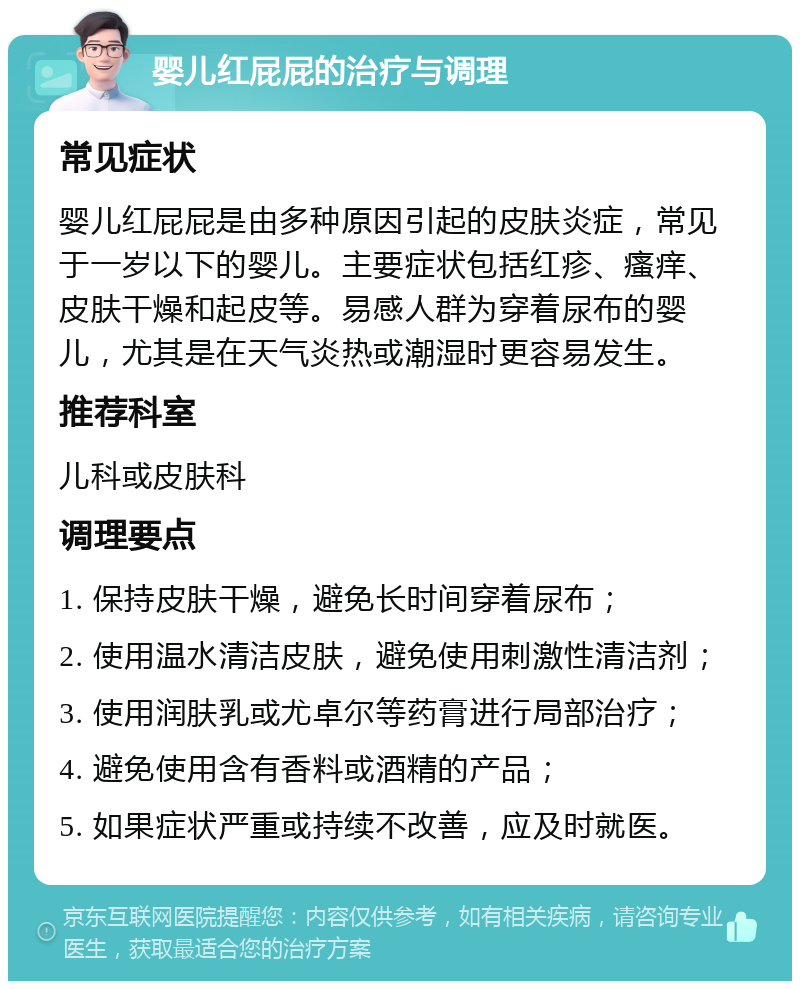 婴儿红屁屁的治疗与调理 常见症状 婴儿红屁屁是由多种原因引起的皮肤炎症，常见于一岁以下的婴儿。主要症状包括红疹、瘙痒、皮肤干燥和起皮等。易感人群为穿着尿布的婴儿，尤其是在天气炎热或潮湿时更容易发生。 推荐科室 儿科或皮肤科 调理要点 1. 保持皮肤干燥，避免长时间穿着尿布； 2. 使用温水清洁皮肤，避免使用刺激性清洁剂； 3. 使用润肤乳或尤卓尔等药膏进行局部治疗； 4. 避免使用含有香料或酒精的产品； 5. 如果症状严重或持续不改善，应及时就医。