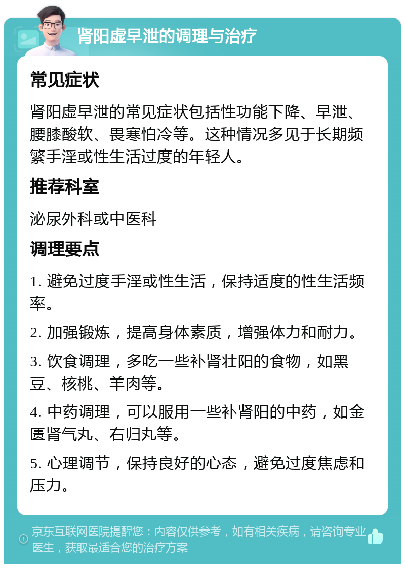 肾阳虚早泄的调理与治疗 常见症状 肾阳虚早泄的常见症状包括性功能下降、早泄、腰膝酸软、畏寒怕冷等。这种情况多见于长期频繁手淫或性生活过度的年轻人。 推荐科室 泌尿外科或中医科 调理要点 1. 避免过度手淫或性生活，保持适度的性生活频率。 2. 加强锻炼，提高身体素质，增强体力和耐力。 3. 饮食调理，多吃一些补肾壮阳的食物，如黑豆、核桃、羊肉等。 4. 中药调理，可以服用一些补肾阳的中药，如金匮肾气丸、右归丸等。 5. 心理调节，保持良好的心态，避免过度焦虑和压力。