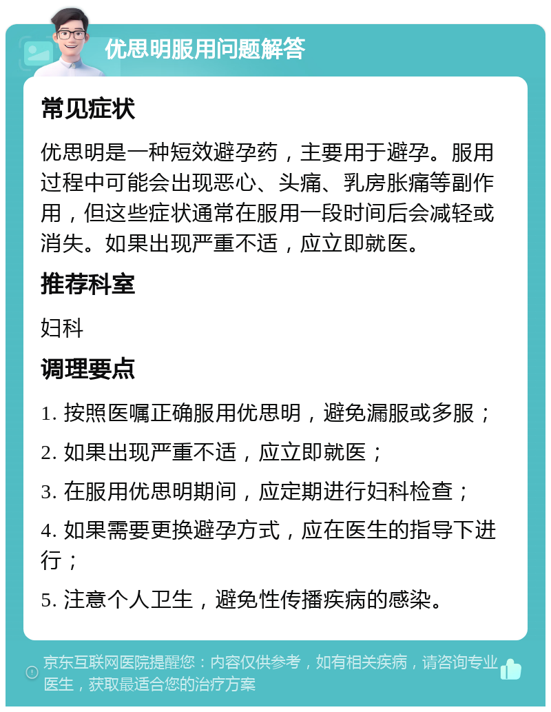 优思明服用问题解答 常见症状 优思明是一种短效避孕药，主要用于避孕。服用过程中可能会出现恶心、头痛、乳房胀痛等副作用，但这些症状通常在服用一段时间后会减轻或消失。如果出现严重不适，应立即就医。 推荐科室 妇科 调理要点 1. 按照医嘱正确服用优思明，避免漏服或多服； 2. 如果出现严重不适，应立即就医； 3. 在服用优思明期间，应定期进行妇科检查； 4. 如果需要更换避孕方式，应在医生的指导下进行； 5. 注意个人卫生，避免性传播疾病的感染。