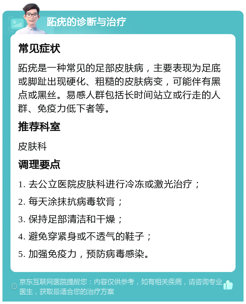 跖疣的诊断与治疗 常见症状 跖疣是一种常见的足部皮肤病，主要表现为足底或脚趾出现硬化、粗糙的皮肤病变，可能伴有黑点或黑丝。易感人群包括长时间站立或行走的人群、免疫力低下者等。 推荐科室 皮肤科 调理要点 1. 去公立医院皮肤科进行冷冻或激光治疗； 2. 每天涂抹抗病毒软膏； 3. 保持足部清洁和干燥； 4. 避免穿紧身或不透气的鞋子； 5. 加强免疫力，预防病毒感染。