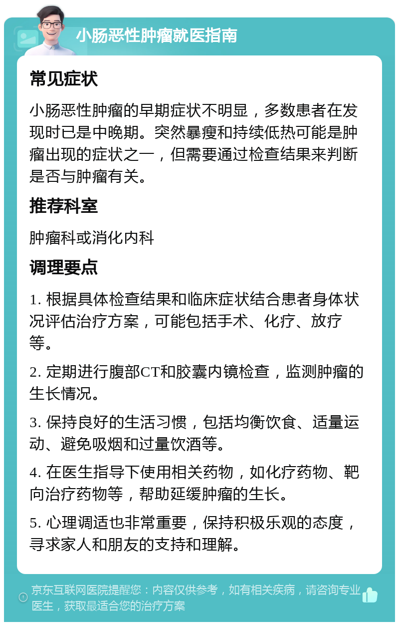 小肠恶性肿瘤就医指南 常见症状 小肠恶性肿瘤的早期症状不明显，多数患者在发现时已是中晚期。突然暴瘦和持续低热可能是肿瘤出现的症状之一，但需要通过检查结果来判断是否与肿瘤有关。 推荐科室 肿瘤科或消化内科 调理要点 1. 根据具体检查结果和临床症状结合患者身体状况评估治疗方案，可能包括手术、化疗、放疗等。 2. 定期进行腹部CT和胶囊内镜检查，监测肿瘤的生长情况。 3. 保持良好的生活习惯，包括均衡饮食、适量运动、避免吸烟和过量饮酒等。 4. 在医生指导下使用相关药物，如化疗药物、靶向治疗药物等，帮助延缓肿瘤的生长。 5. 心理调适也非常重要，保持积极乐观的态度，寻求家人和朋友的支持和理解。