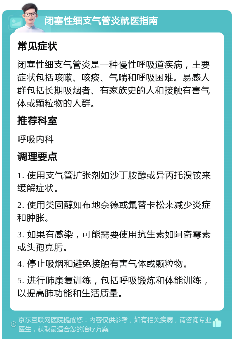 闭塞性细支气管炎就医指南 常见症状 闭塞性细支气管炎是一种慢性呼吸道疾病，主要症状包括咳嗽、咳痰、气喘和呼吸困难。易感人群包括长期吸烟者、有家族史的人和接触有害气体或颗粒物的人群。 推荐科室 呼吸内科 调理要点 1. 使用支气管扩张剂如沙丁胺醇或异丙托溴铵来缓解症状。 2. 使用类固醇如布地奈德或氟替卡松来减少炎症和肿胀。 3. 如果有感染，可能需要使用抗生素如阿奇霉素或头孢克肟。 4. 停止吸烟和避免接触有害气体或颗粒物。 5. 进行肺康复训练，包括呼吸锻炼和体能训练，以提高肺功能和生活质量。