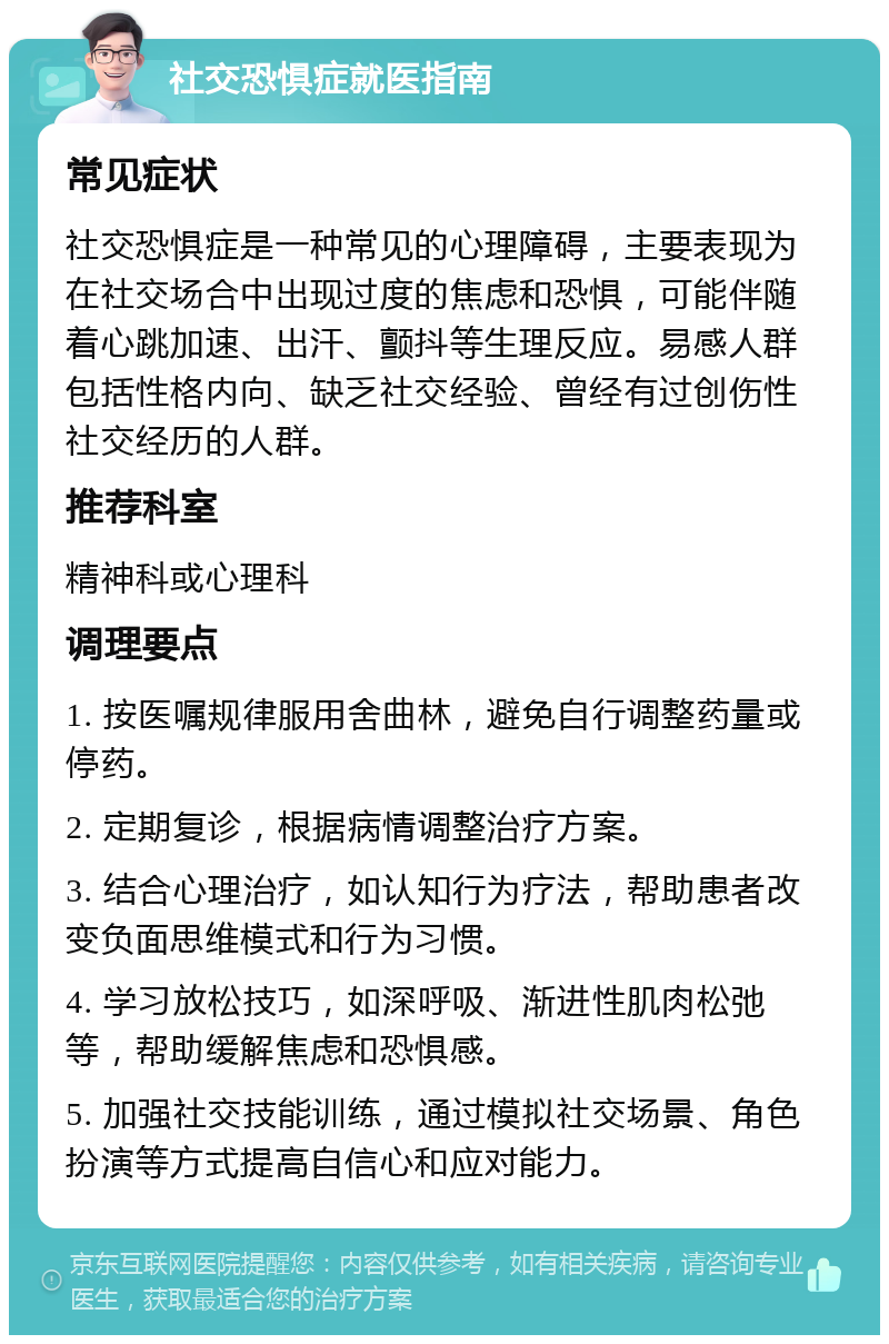 社交恐惧症就医指南 常见症状 社交恐惧症是一种常见的心理障碍，主要表现为在社交场合中出现过度的焦虑和恐惧，可能伴随着心跳加速、出汗、颤抖等生理反应。易感人群包括性格内向、缺乏社交经验、曾经有过创伤性社交经历的人群。 推荐科室 精神科或心理科 调理要点 1. 按医嘱规律服用舍曲林，避免自行调整药量或停药。 2. 定期复诊，根据病情调整治疗方案。 3. 结合心理治疗，如认知行为疗法，帮助患者改变负面思维模式和行为习惯。 4. 学习放松技巧，如深呼吸、渐进性肌肉松弛等，帮助缓解焦虑和恐惧感。 5. 加强社交技能训练，通过模拟社交场景、角色扮演等方式提高自信心和应对能力。