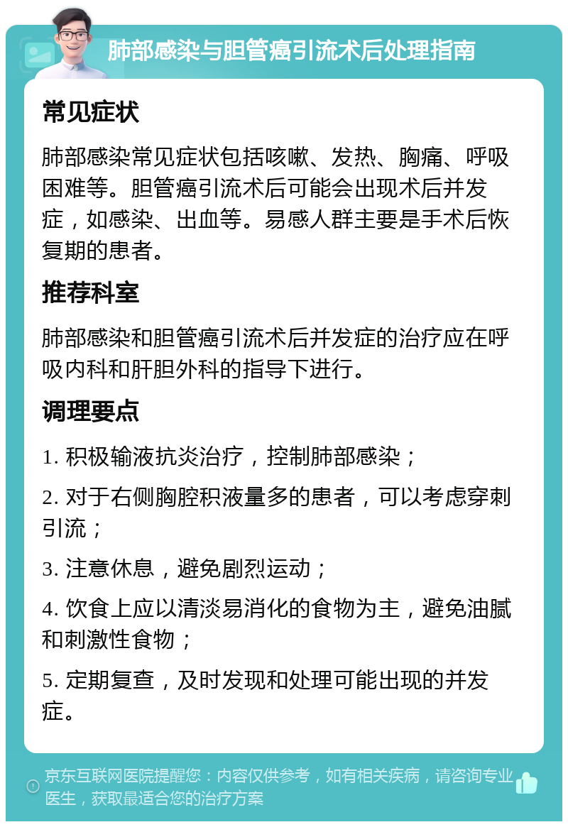 肺部感染与胆管癌引流术后处理指南 常见症状 肺部感染常见症状包括咳嗽、发热、胸痛、呼吸困难等。胆管癌引流术后可能会出现术后并发症，如感染、出血等。易感人群主要是手术后恢复期的患者。 推荐科室 肺部感染和胆管癌引流术后并发症的治疗应在呼吸内科和肝胆外科的指导下进行。 调理要点 1. 积极输液抗炎治疗，控制肺部感染； 2. 对于右侧胸腔积液量多的患者，可以考虑穿刺引流； 3. 注意休息，避免剧烈运动； 4. 饮食上应以清淡易消化的食物为主，避免油腻和刺激性食物； 5. 定期复查，及时发现和处理可能出现的并发症。