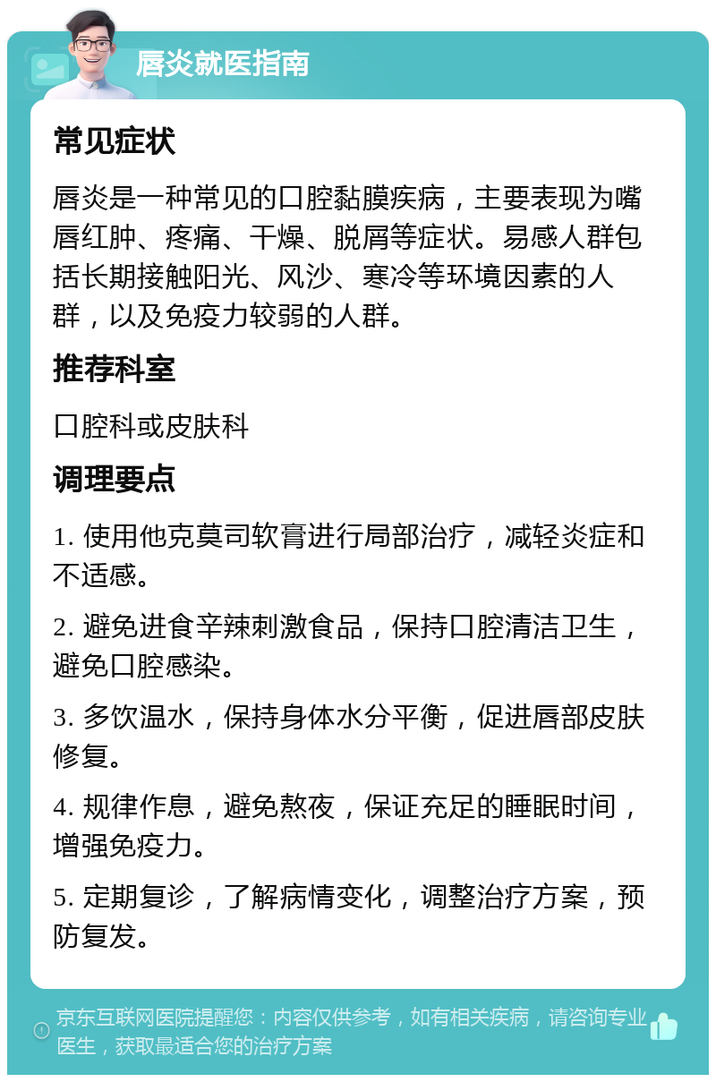 唇炎就医指南 常见症状 唇炎是一种常见的口腔黏膜疾病，主要表现为嘴唇红肿、疼痛、干燥、脱屑等症状。易感人群包括长期接触阳光、风沙、寒冷等环境因素的人群，以及免疫力较弱的人群。 推荐科室 口腔科或皮肤科 调理要点 1. 使用他克莫司软膏进行局部治疗，减轻炎症和不适感。 2. 避免进食辛辣刺激食品，保持口腔清洁卫生，避免口腔感染。 3. 多饮温水，保持身体水分平衡，促进唇部皮肤修复。 4. 规律作息，避免熬夜，保证充足的睡眠时间，增强免疫力。 5. 定期复诊，了解病情变化，调整治疗方案，预防复发。