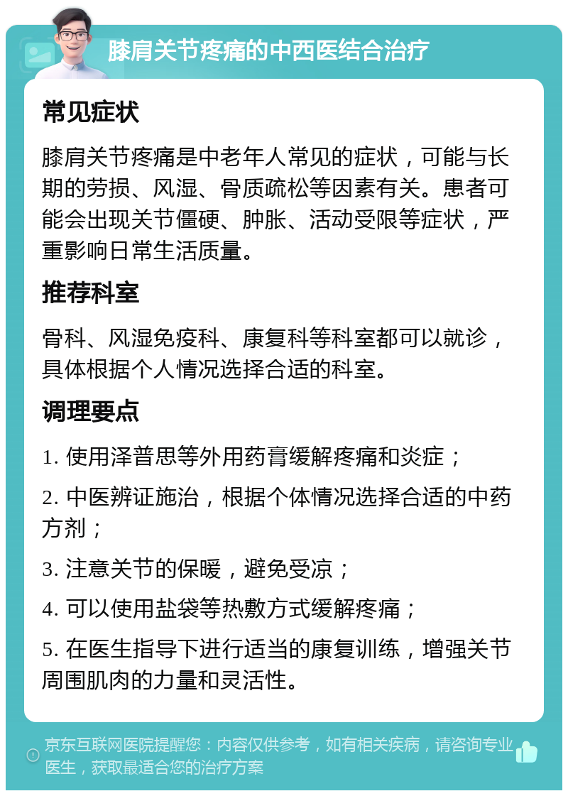 膝肩关节疼痛的中西医结合治疗 常见症状 膝肩关节疼痛是中老年人常见的症状，可能与长期的劳损、风湿、骨质疏松等因素有关。患者可能会出现关节僵硬、肿胀、活动受限等症状，严重影响日常生活质量。 推荐科室 骨科、风湿免疫科、康复科等科室都可以就诊，具体根据个人情况选择合适的科室。 调理要点 1. 使用泽普思等外用药膏缓解疼痛和炎症； 2. 中医辨证施治，根据个体情况选择合适的中药方剂； 3. 注意关节的保暖，避免受凉； 4. 可以使用盐袋等热敷方式缓解疼痛； 5. 在医生指导下进行适当的康复训练，增强关节周围肌肉的力量和灵活性。